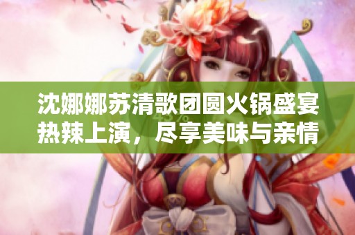 沈娜娜苏清歌团圆火锅盛宴热辣上演，尽享美味与亲情交融