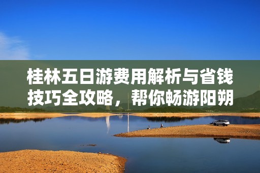 桂林五日游费用解析与省钱技巧全攻略，帮你畅游阳朔漓江无忧无虑