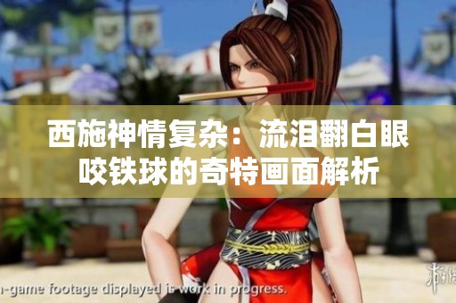 西施神情复杂：流泪翻白眼咬铁球的奇特画面解析