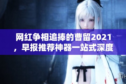 网红争相追捧的曹留2021，早报推荐神器一站式深度解析