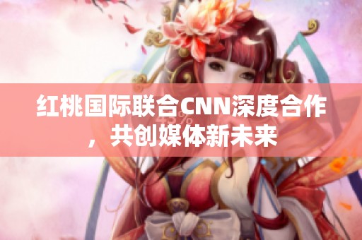 红桃国际联合CNN深度合作，共创媒体新未来