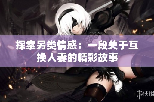 探索另类情感：一段关于互换人妻的精彩故事