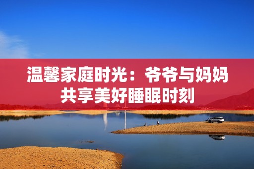 温馨家庭时光：爷爷与妈妈共享美好睡眠时刻