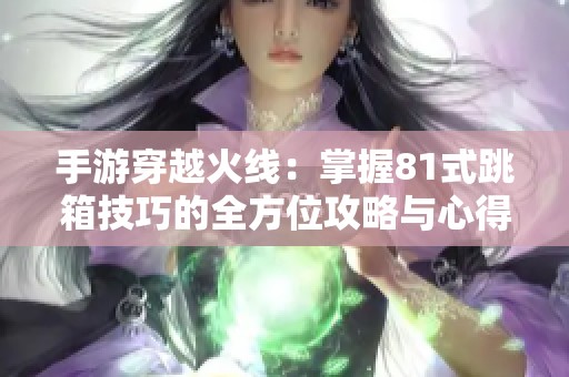 手游穿越火线：掌握81式跳箱技巧的全方位攻略与心得分享