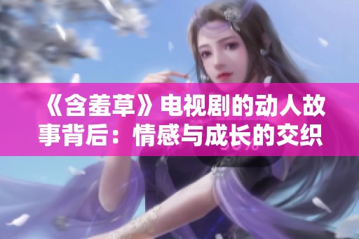 《含羞草》电视剧的动人故事背后：情感与成长的交织旅程