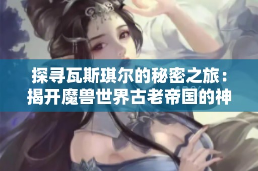 探寻瓦斯琪尔的秘密之旅：揭开魔兽世界古老帝国的神秘面纱