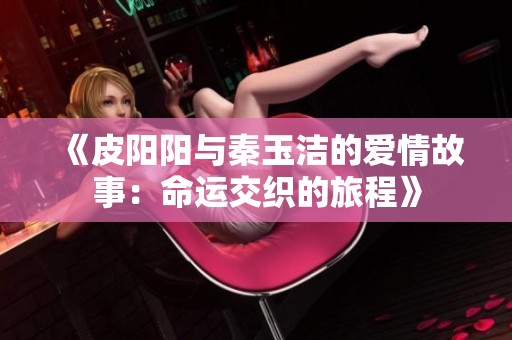 《皮阳阳与秦玉洁的爱情故事：命运交织的旅程》