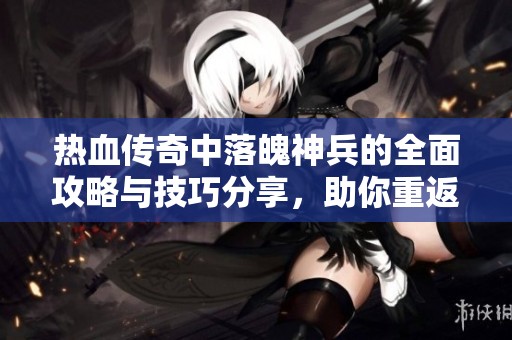 热血传奇中落魄神兵的全面攻略与技巧分享，助你重返传奇巅峰