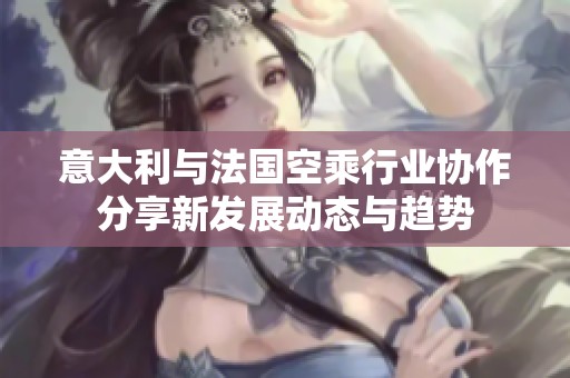 意大利与法国空乘行业协作分享新发展动态与趋势