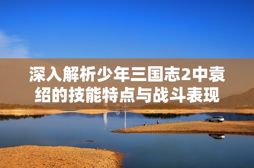 深入解析少年三国志2中袁绍的技能特点与战斗表现
