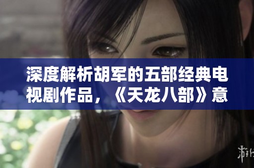 深度解析胡军的五部经典电视剧作品，《天龙八部》意外位列第三