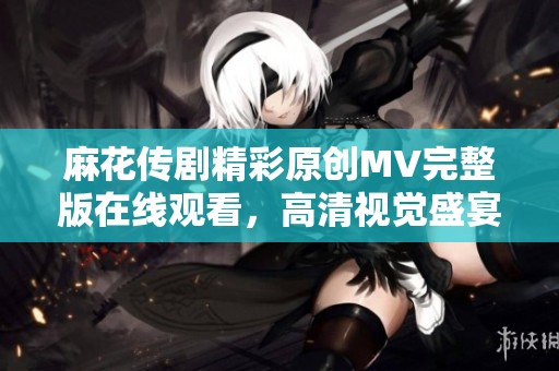 麻花传剧精彩原创MV完整版在线观看，高清视觉盛宴等你体验