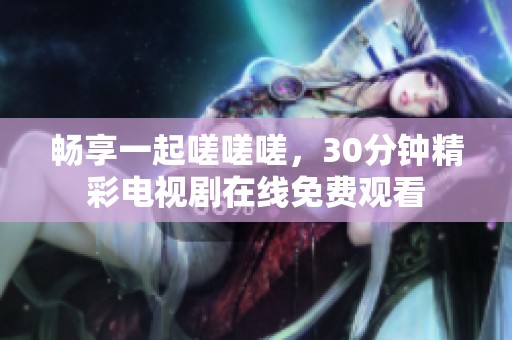 畅享一起嗟嗟嗟，30分钟精彩电视剧在线免费观看