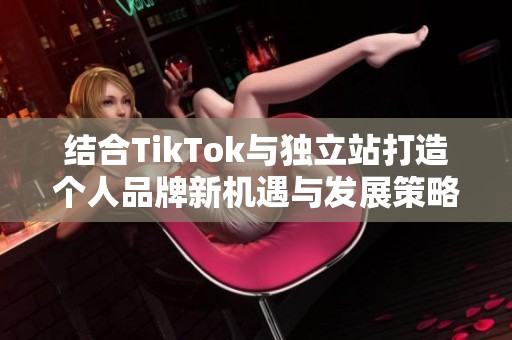 结合TikTok与独立站打造个人品牌新机遇与发展策略