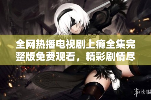 全网热播电视剧上瘾全集完整版免费观看，精彩剧情尽在掌握中