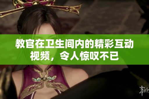 教官在卫生间内的精彩互动视频，令人惊叹不已