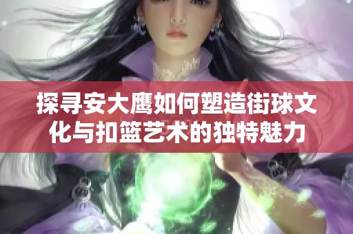 探寻安大鹰如何塑造街球文化与扣篮艺术的独特魅力