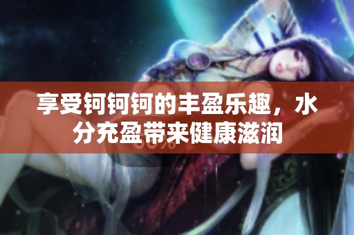 享受钶钶钶的丰盈乐趣，水分充盈带来健康滋润