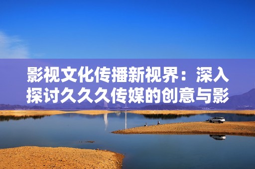 影视文化传播新视界：深入探讨久久久传媒的创意与影响力
