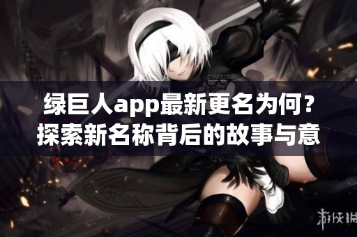 绿巨人app最新更名为何？探索新名称背后的故事与意义