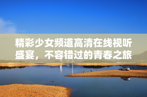 精彩少女频道高清在线视听盛宴，不容错过的青春之旅