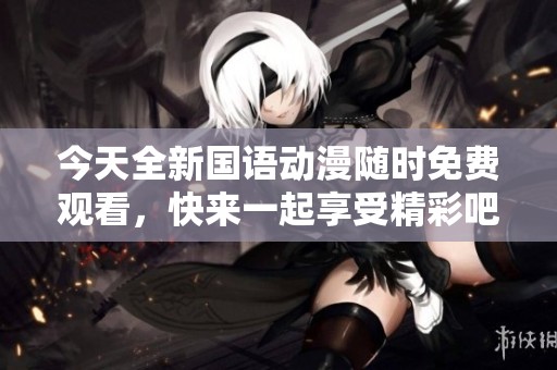 今天全新国语动漫随时免费观看，快来一起享受精彩吧！