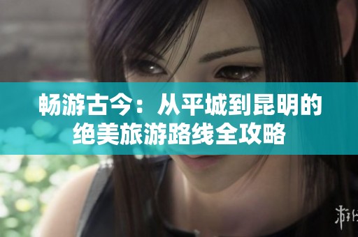 畅游古今：从平城到昆明的绝美旅游路线全攻略