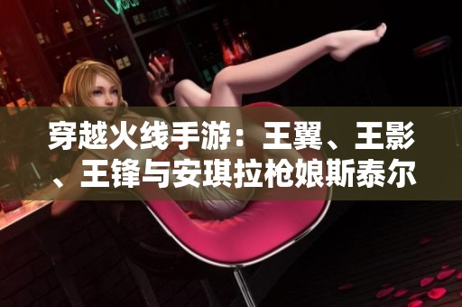 穿越火线手游：王翼、王影、王锋与安琪拉枪娘斯泰尔的重磅更新解析
