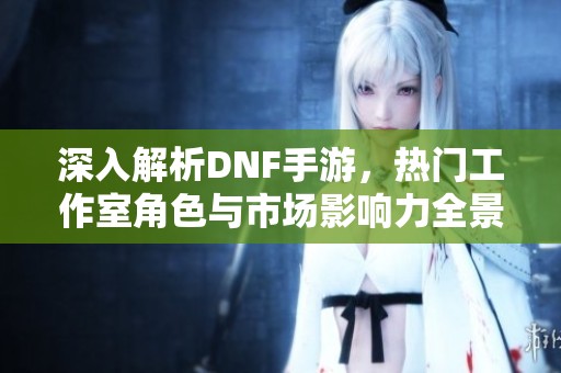 深入解析DNF手游，热门工作室角色与市场影响力全景分析