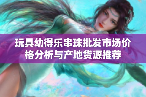 玩具幼得乐串珠批发市场价格分析与产地货源推荐