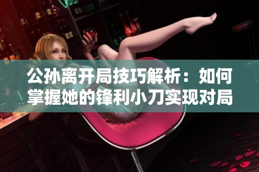 公孙离开局技巧解析：如何掌握她的锋利小刀实现对局优势