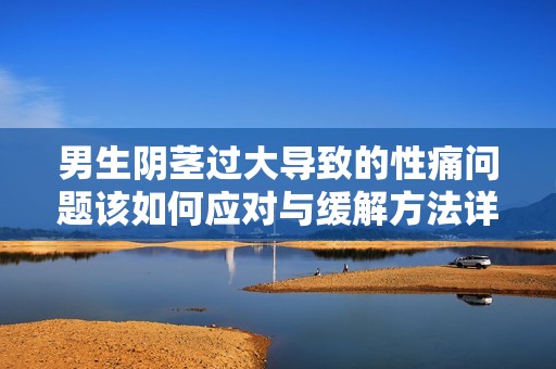 男生阴茎过大导致的性痛问题该如何应对与缓解方法详解