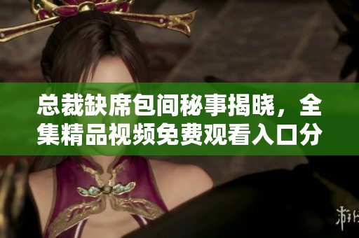 总裁缺席包间秘事揭晓，全集精品视频免费观看入口分享
