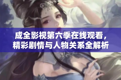 成全影视第六季在线观看，精彩剧情与人物关系全解析