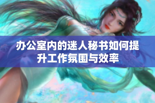 办公室内的迷人秘书如何提升工作氛围与效率