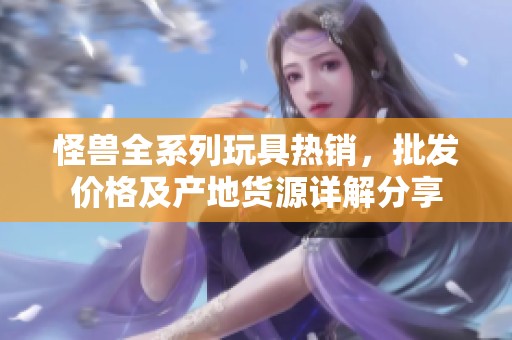 怪兽全系列玩具热销，批发价格及产地货源详解分享