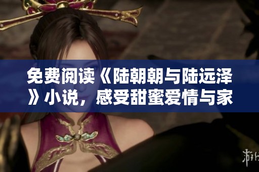 免费阅读《陆朝朝与陆远泽》小说，感受甜蜜爱情与家族纷争