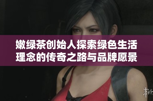 嫩绿茶创始人探索绿色生活理念的传奇之路与品牌愿景揭秘