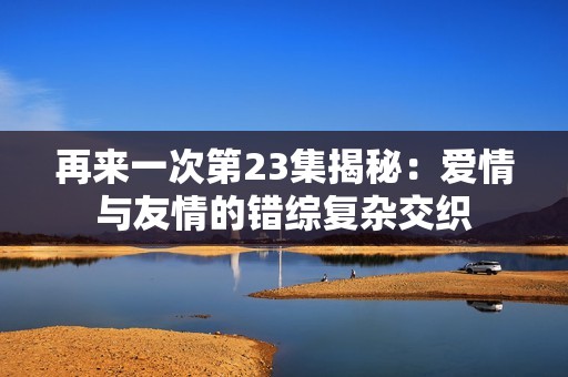再来一次第23集揭秘：爱情与友情的错综复杂交织