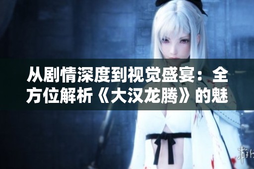 从剧情深度到视觉盛宴：全方位解析《大汉龙腾》的魅力与观赏价值