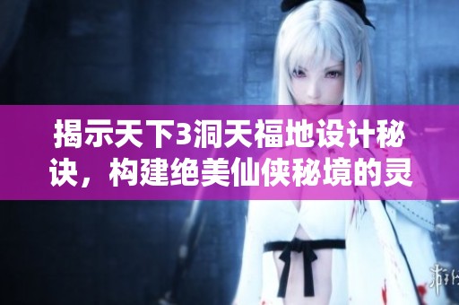 揭示天下3洞天福地设计秘诀，构建绝美仙侠秘境的灵感与创意