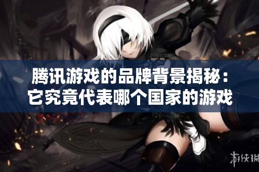 腾讯游戏的品牌背景揭秘：它究竟代表哪个国家的游戏产业？
