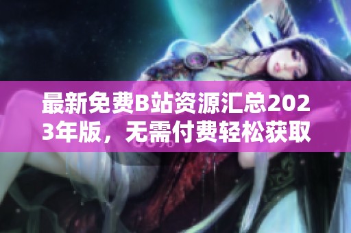 最新免费B站资源汇总2023年版，无需付费轻松获取