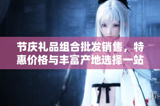 节庆礼品组合批发销售，特惠价格与丰富产地选择一站式服务
