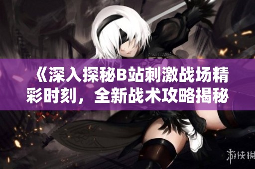 《深入探秘B站刺激战场精彩时刻，全新战术攻略揭秘》