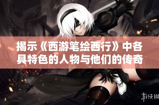 揭示《西游笔绘西行》中各具特色的人物与他们的传奇故事