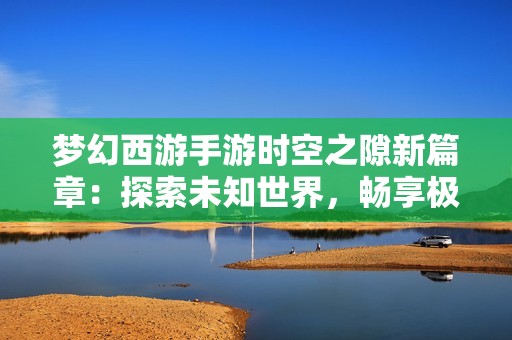 梦幻西游手游时空之隙新篇章：探索未知世界，畅享极致游戏乐趣