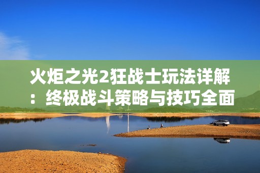 火炬之光2狂战士玩法详解：终极战斗策略与技巧全面解析