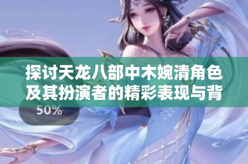探讨天龙八部中木婉清角色及其扮演者的精彩表现与背后故事