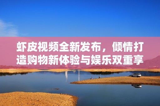 虾皮视频全新发布，倾情打造购物新体验与娱乐双重享受
